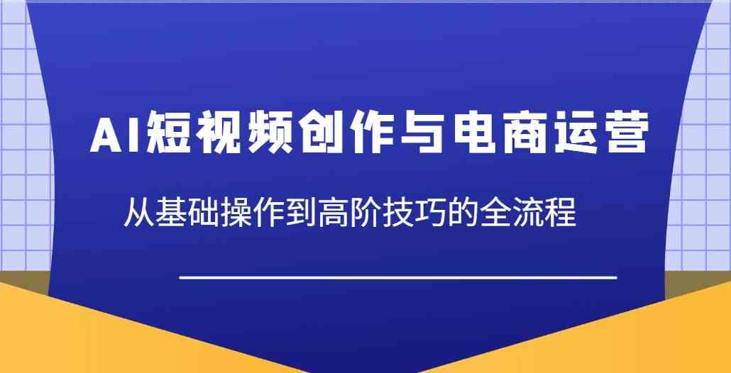 AI短视频创作与电商运营，从基础操作到高阶技巧的全流程