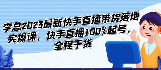 李总2023最新快手直播带货落地实操课，快手直播100%起号，全程干货