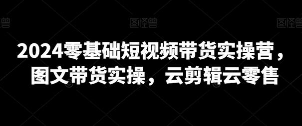 2024零基础短视频带货实操营，图文带货实操，云剪辑云零售