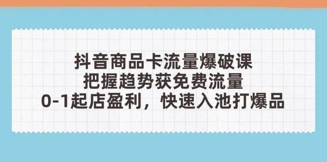 抖音商品卡流量爆破课：把握趋势获免费流量，0-1起店盈利，快速入池打爆品