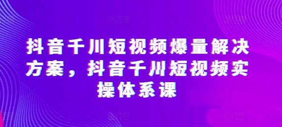 抖音千川短视频爆量解决方案，抖音千川短视频实操体系课