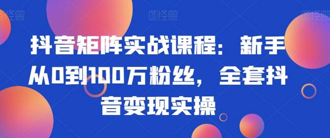 抖音矩阵实战课程：新手从0到100万粉丝，全套抖音变现实操