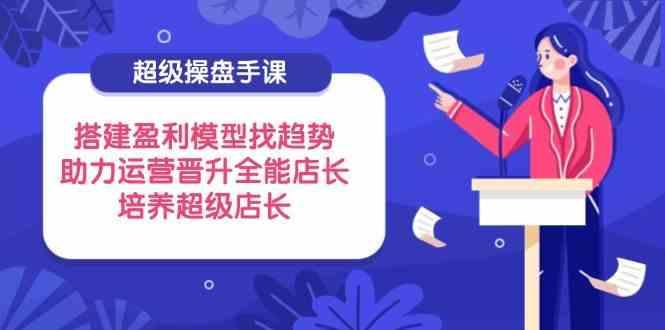 超级操盘手课，搭建盈利模型找趋势，助力运营晋升全能店长，培养超级店长