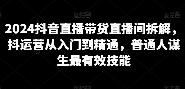 2024抖音直播带货直播间拆解，抖运营从入门到精通，普通人谋生最有效技能