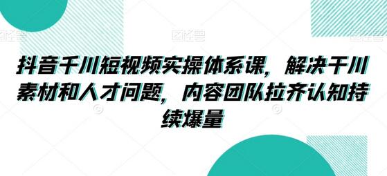 抖音千川短视频实操体系课，解决干川素材和人才问题，内容团队拉齐认知持续爆量