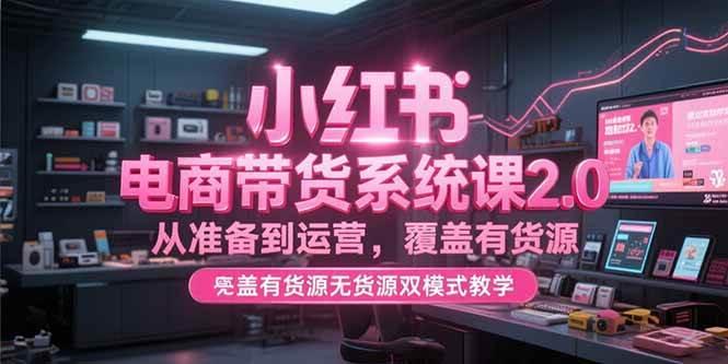 小红书电商带货系统课2.0，从准备到运营，覆盖有货源无货源双模式教学