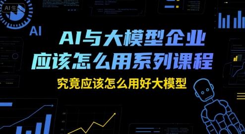 AI与大模型企业应该怎么用系列课程，究竟应该怎么用好大模型