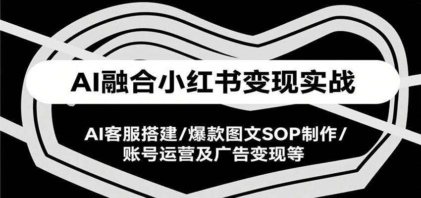 AI融合小红书变现实战课，AI客服搭建/爆款图文SOP制作/账号运营及广告变现等