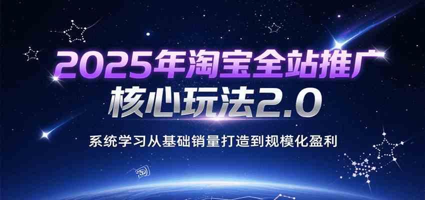 2025年淘宝全站推广核心玩法2.0，系统学习从基础销量打造到规模化盈利