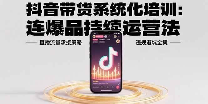 抖音带货系统化培训：连爆品持续运营法，直播流量承接策略，违规避坑全集