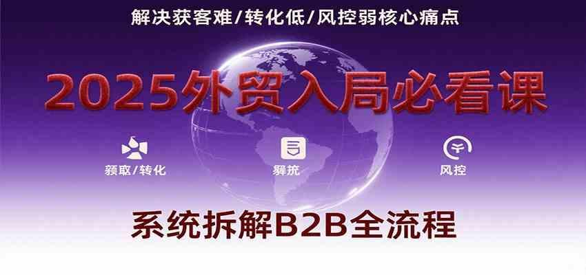 2025外贸入局必看课，系统拆解B2B全流程，解决获客难、转化低、风控弱等核心痛点